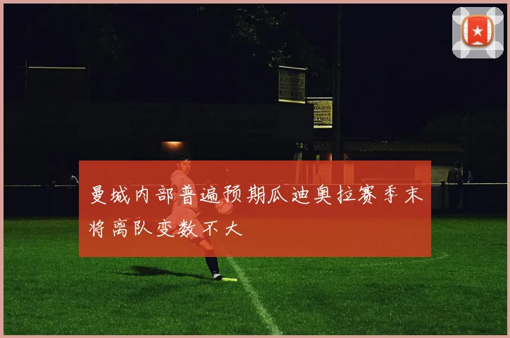 曼城内部普遍预期瓜迪奥拉赛季末将离队变数不大