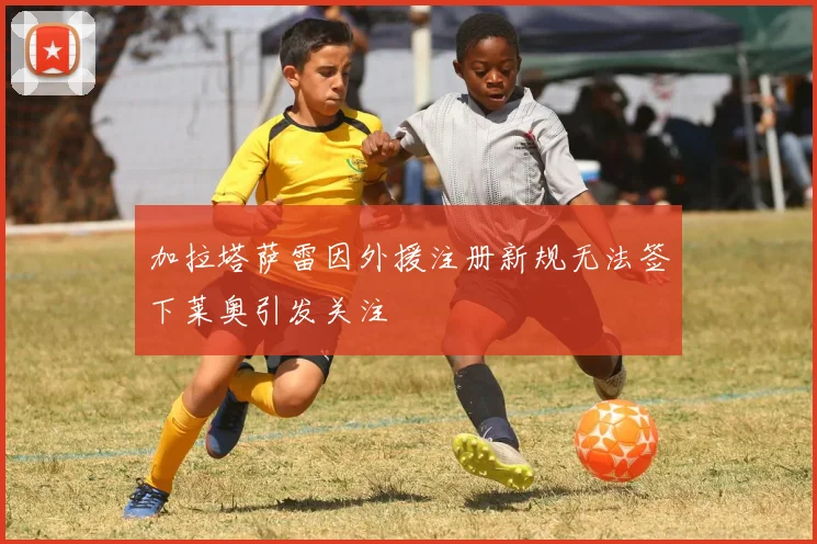 加拉塔萨雷因外援注册新规无法签下莱奥引发关注