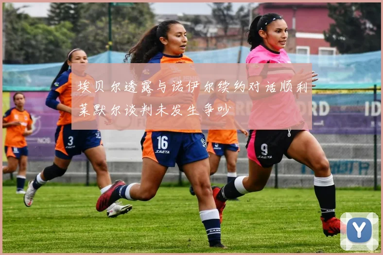 埃贝尔透露与诺伊尔续约对话顺利莱默尔谈判未发生争吵