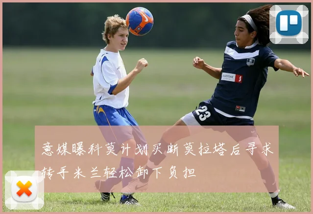 意媒曝科莫计划买断莫拉塔后寻求转手米兰轻松卸下负担