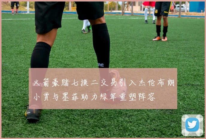 火箭豪赌七换二交易引入杰伦布朗小贾与墨菲助力绿军重塑阵容