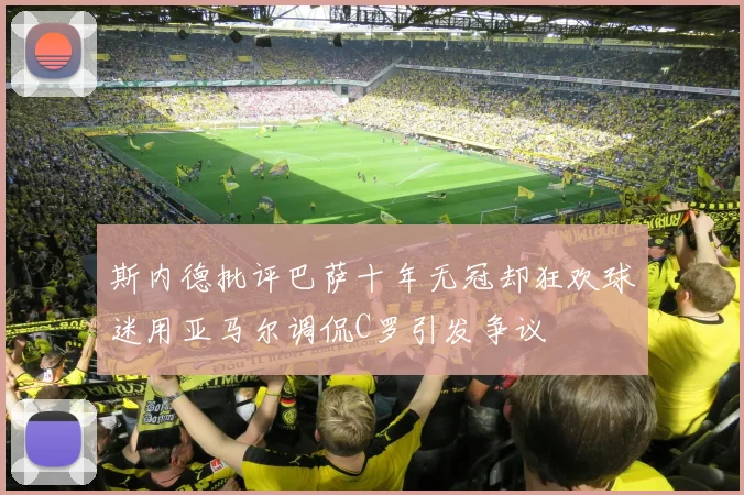 斯内德批评巴萨十年无冠却狂欢球迷用亚马尔调侃C罗引发争议