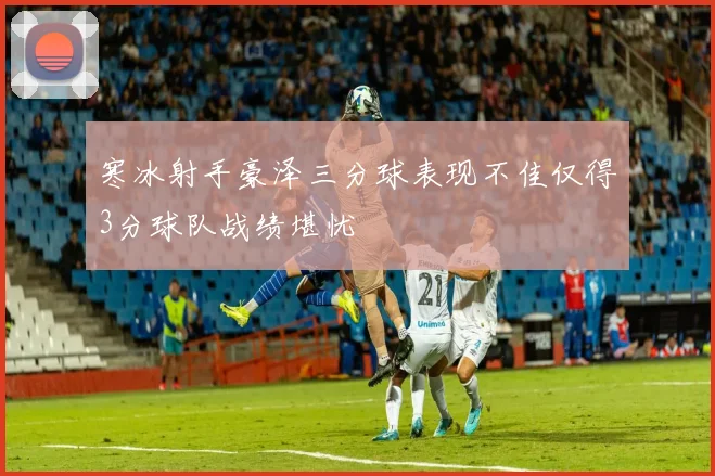 寒冰射手豪泽三分球表现不佳仅得3分球队战绩堪忧
