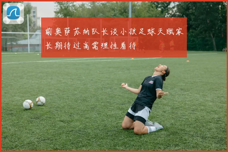 前奥萨苏纳队长谈小孩足球天赋家长期待过高需理性看待