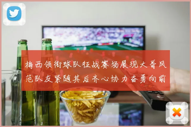 梅西领衔球队征战赛场展现大哥风范队友紧随其后齐心协力奋勇向前