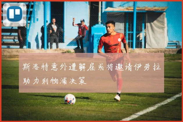 斯洛特意外遭解雇或将邀请伊劳拉助力利物浦决策