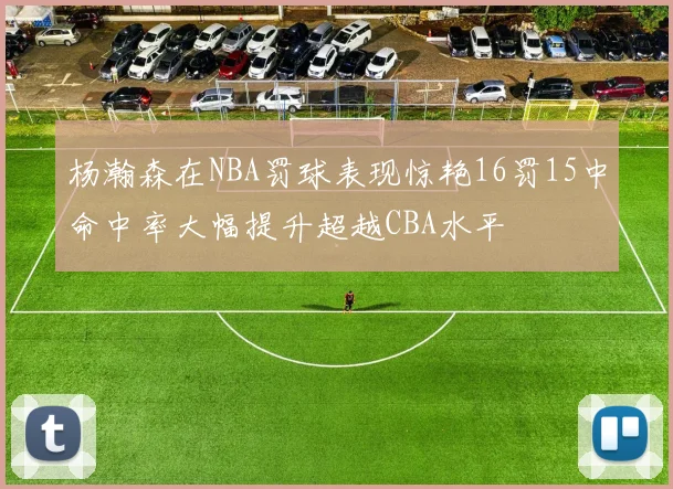 杨瀚森在NBA罚球表现惊艳16罚15中命中率大幅提升超越CBA水平