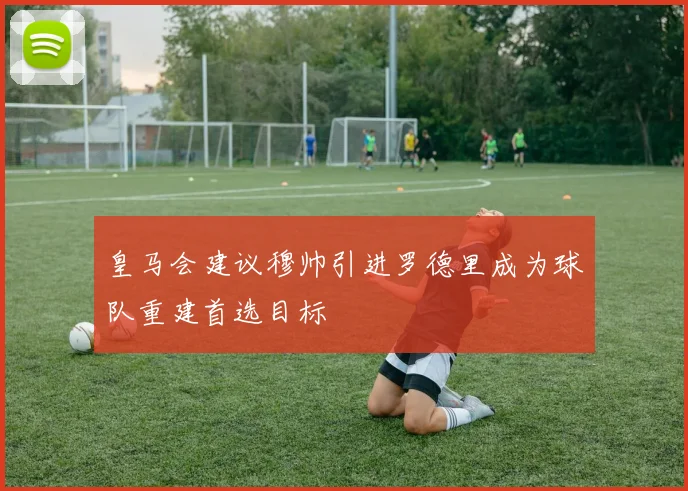 皇马会建议穆帅引进罗德里成为球队重建首选目标