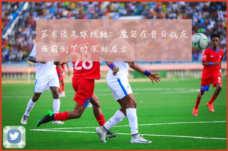 苏东谈足球残酷：魔笛在昔日战友面前倒下的深刻启示