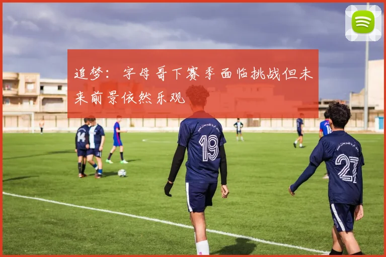 追梦：字母哥下赛季面临挑战但未来前景依然乐观
