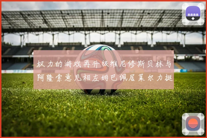 权力的游戏再升级维尼修斯贝林与阿隆索意见相左姆巴佩居莱尔力挺新势力