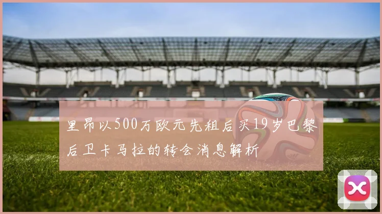 里昂以500万欧元先租后买19岁巴黎后卫卡马拉的转会消息解析