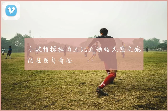 小波特探秘马丘比丘领略天空之城的壮丽与奇迹