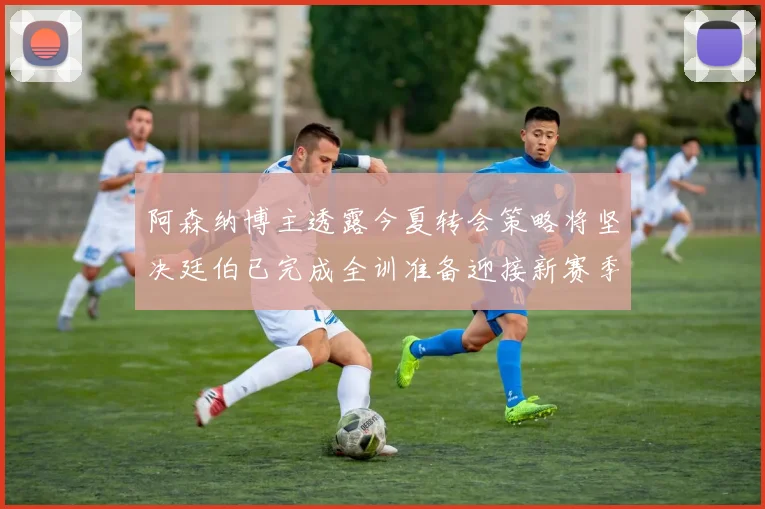 阿森纳博主透露今夏转会策略将坚决廷伯已完成全训准备迎接新赛季
