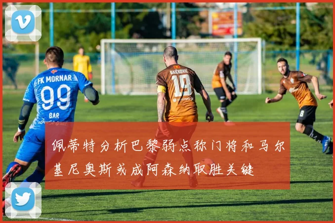 佩蒂特分析巴黎弱点称门将和马尔基尼奥斯或成阿森纳取胜关键